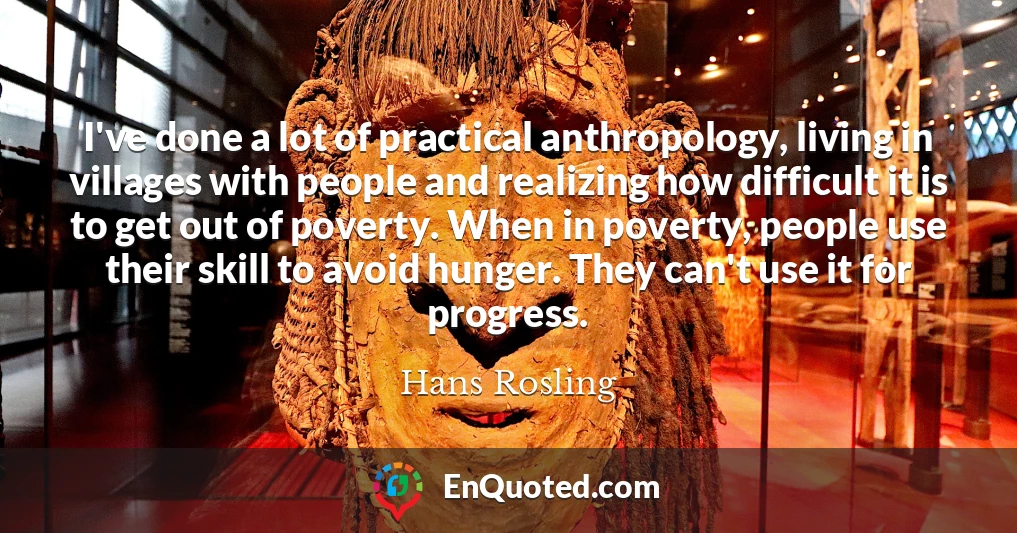 I've done a lot of practical anthropology, living in villages with people and realizing how difficult it is to get out of poverty. When in poverty, people use their skill to avoid hunger. They can't use it for progress.