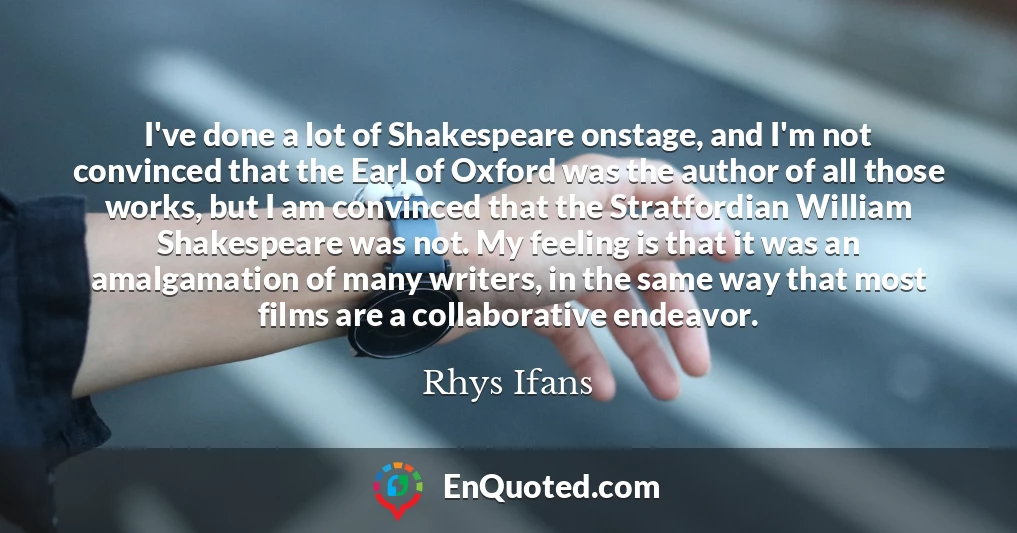 I've done a lot of Shakespeare onstage, and I'm not convinced that the Earl of Oxford was the author of all those works, but I am convinced that the Stratfordian William Shakespeare was not. My feeling is that it was an amalgamation of many writers, in the same way that most films are a collaborative endeavor.