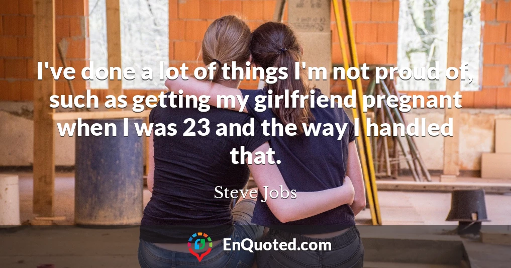 I've done a lot of things I'm not proud of, such as getting my girlfriend pregnant when I was 23 and the way I handled that.