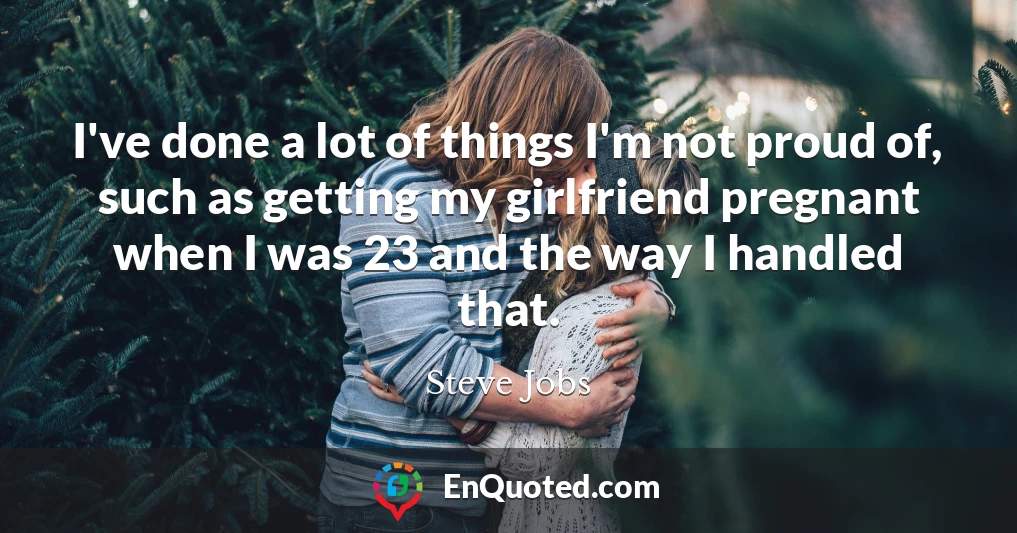 I've done a lot of things I'm not proud of, such as getting my girlfriend pregnant when I was 23 and the way I handled that.