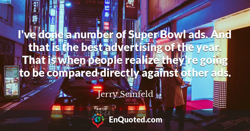 I've done a number of Super Bowl ads. And that is the best advertising of the year. That is when people realize they're going to be compared directly against other ads.