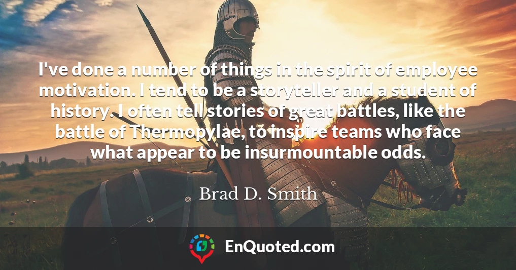 I've done a number of things in the spirit of employee motivation. I tend to be a storyteller and a student of history. I often tell stories of great battles, like the battle of Thermopylae, to inspire teams who face what appear to be insurmountable odds.