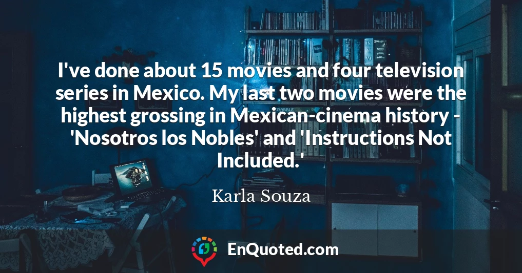 I've done about 15 movies and four television series in Mexico. My last two movies were the highest grossing in Mexican-cinema history - 'Nosotros los Nobles' and 'Instructions Not Included.'