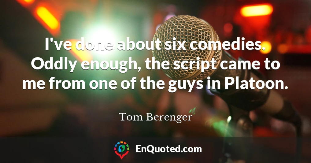 I've done about six comedies. Oddly enough, the script came to me from one of the guys in Platoon.