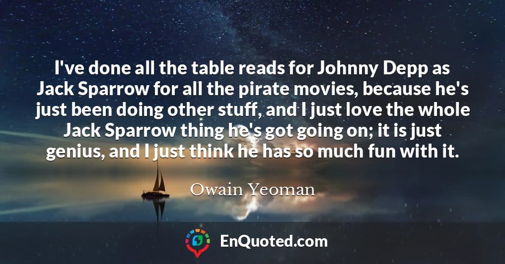 I've done all the table reads for Johnny Depp as Jack Sparrow for all the pirate movies, because he's just been doing other stuff, and I just love the whole Jack Sparrow thing he's got going on; it is just genius, and I just think he has so much fun with it.