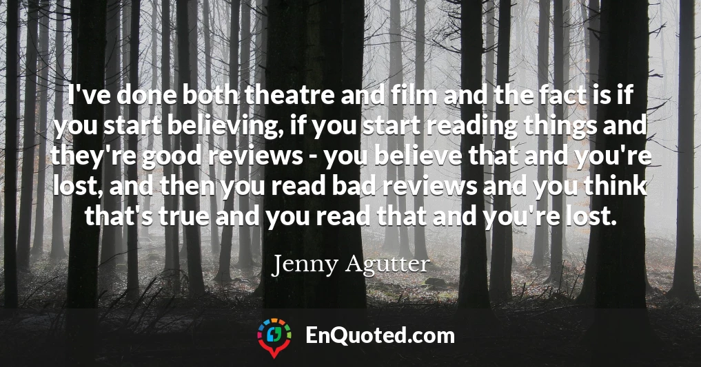 I've done both theatre and film and the fact is if you start believing, if you start reading things and they're good reviews - you believe that and you're lost, and then you read bad reviews and you think that's true and you read that and you're lost.