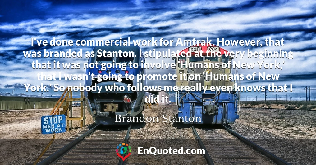 I've done commercial work for Amtrak. However, that was branded as Stanton. I stipulated at the very beginning that it was not going to involve 'Humans of New York,' that I wasn't going to promote it on 'Humans of New York.' So nobody who follows me really even knows that I did it.