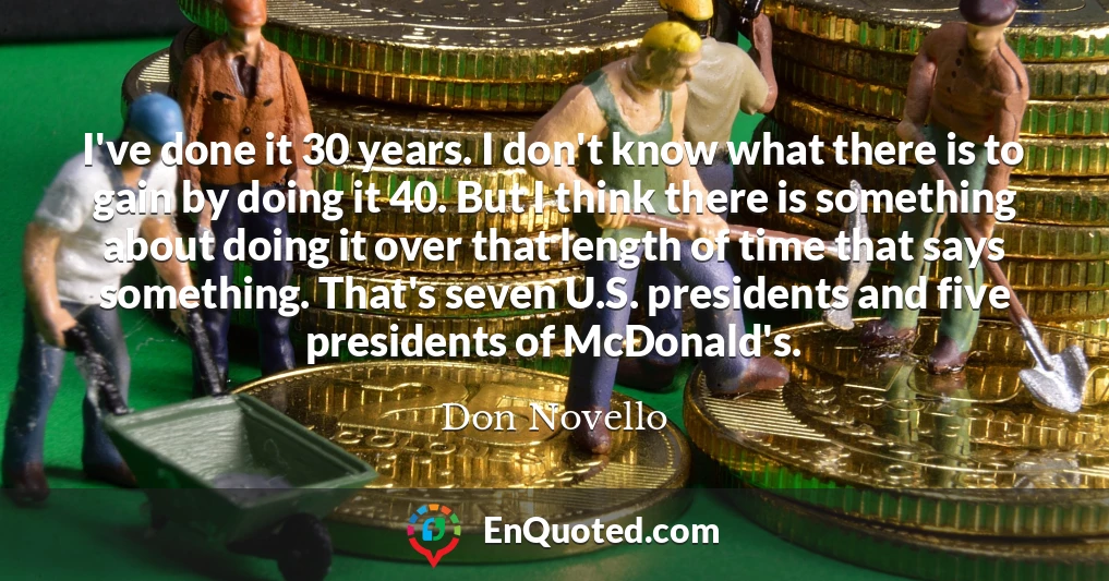 I've done it 30 years. I don't know what there is to gain by doing it 40. But I think there is something about doing it over that length of time that says something. That's seven U.S. presidents and five presidents of McDonald's.