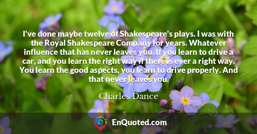 I've done maybe twelve of Shakespeare's plays. I was with the Royal Shakespeare Company for years. Whatever influence that has never leaves you. If you learn to drive a car, and you learn the right way if there is ever a right way. You learn the good aspects, you learn to drive properly. And that never leaves you.