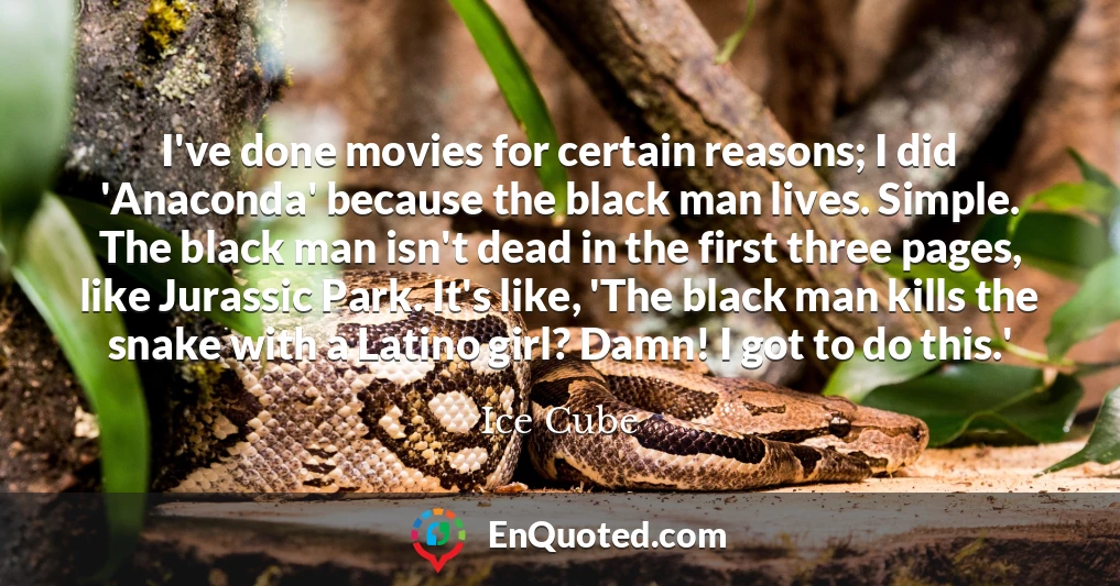 I've done movies for certain reasons; I did 'Anaconda' because the black man lives. Simple. The black man isn't dead in the first three pages, like Jurassic Park. It's like, 'The black man kills the snake with a Latino girl? Damn! I got to do this.'