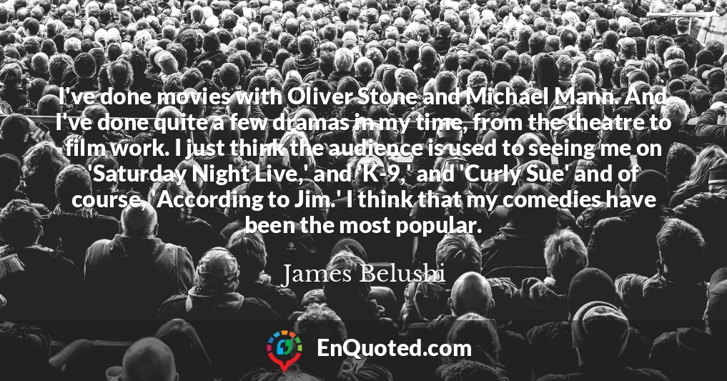 I've done movies with Oliver Stone and Michael Mann. And I've done quite a few dramas in my time, from the theatre to film work. I just think the audience is used to seeing me on 'Saturday Night Live,' and 'K-9,' and 'Curly Sue' and of course, 'According to Jim.' I think that my comedies have been the most popular.