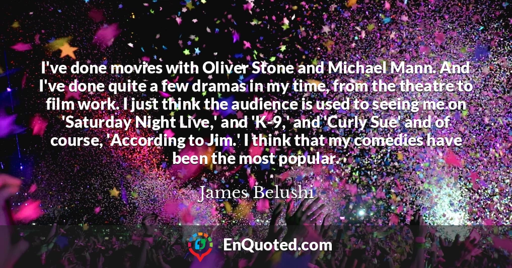 I've done movies with Oliver Stone and Michael Mann. And I've done quite a few dramas in my time, from the theatre to film work. I just think the audience is used to seeing me on 'Saturday Night Live,' and 'K-9,' and 'Curly Sue' and of course, 'According to Jim.' I think that my comedies have been the most popular.