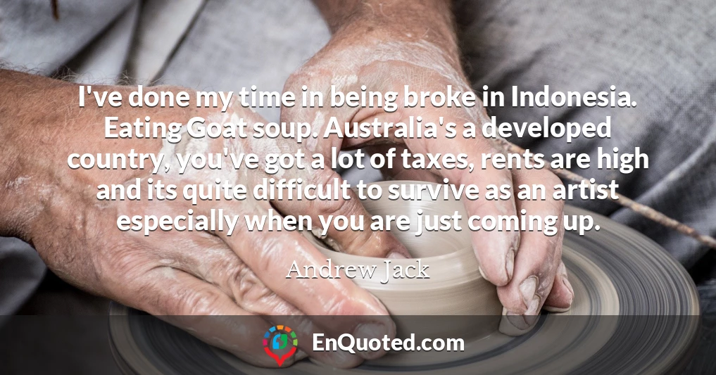 I've done my time in being broke in Indonesia. Eating Goat soup. Australia's a developed country, you've got a lot of taxes, rents are high and its quite difficult to survive as an artist especially when you are just coming up.