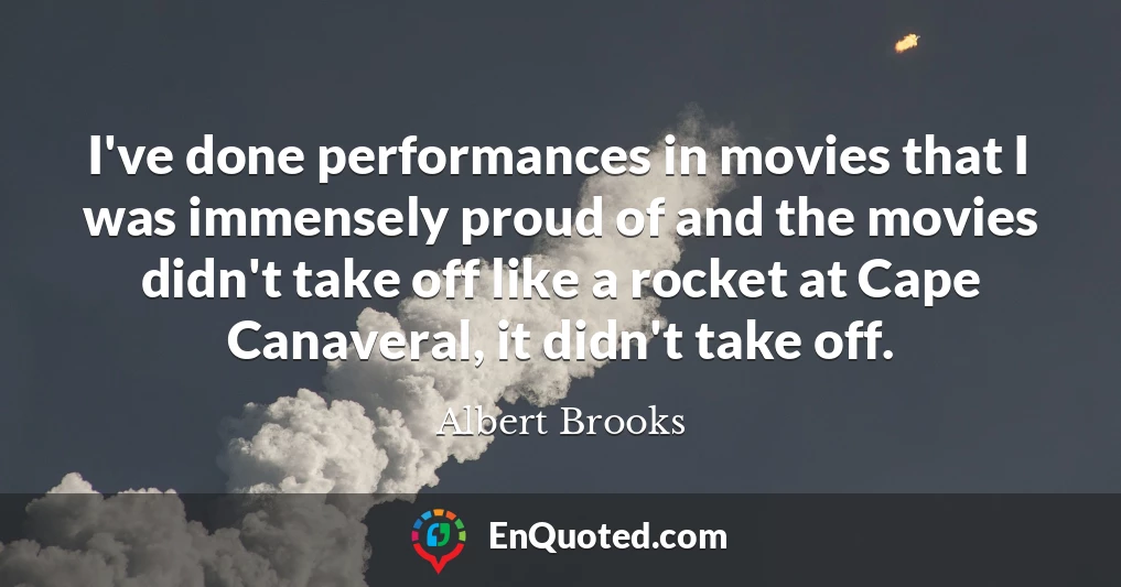I've done performances in movies that I was immensely proud of and the movies didn't take off like a rocket at Cape Canaveral, it didn't take off.