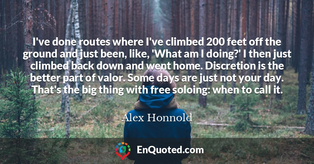 I've done routes where I've climbed 200 feet off the ground and just been, like, 'What am I doing?' I then just climbed back down and went home. Discretion is the better part of valor. Some days are just not your day. That's the big thing with free soloing: when to call it.