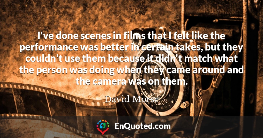 I've done scenes in films that I felt like the performance was better in certain takes, but they couldn't use them because it didn't match what the person was doing when they came around and the camera was on them.