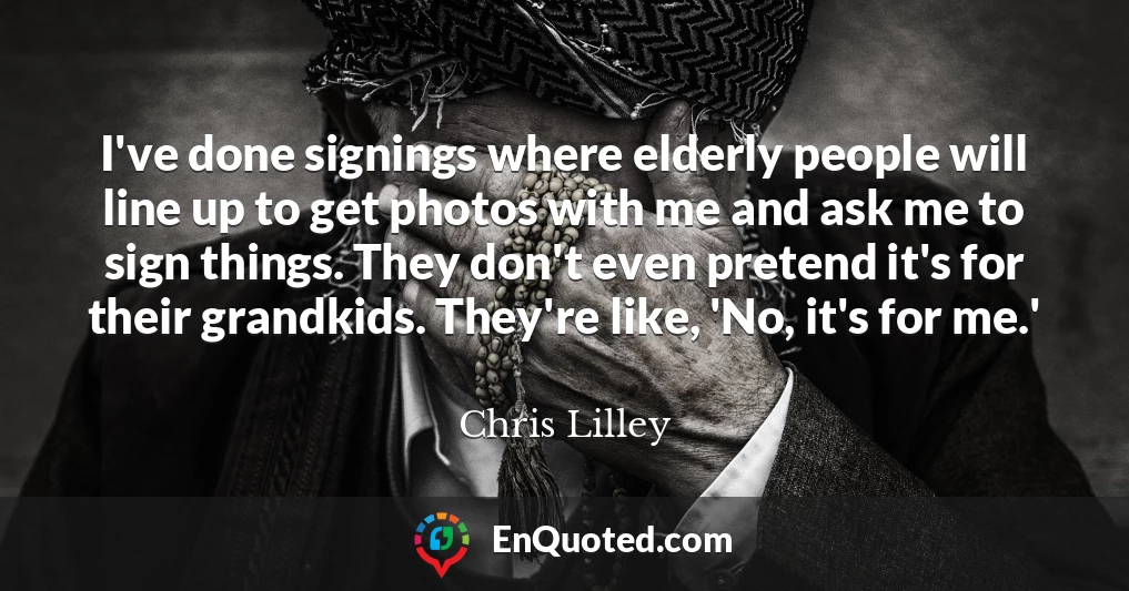 I've done signings where elderly people will line up to get photos with me and ask me to sign things. They don't even pretend it's for their grandkids. They're like, 'No, it's for me.'