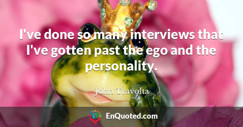 I've done so many interviews that I've gotten past the ego and the personality.