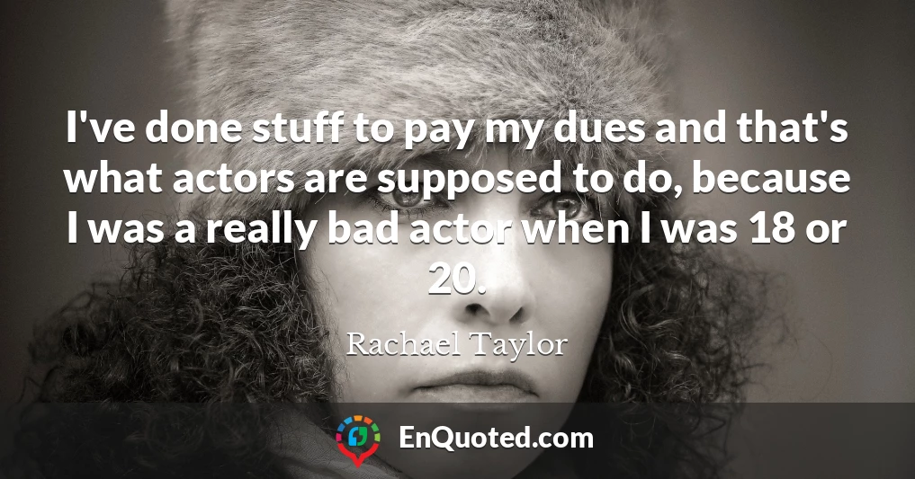 I've done stuff to pay my dues and that's what actors are supposed to do, because I was a really bad actor when I was 18 or 20.