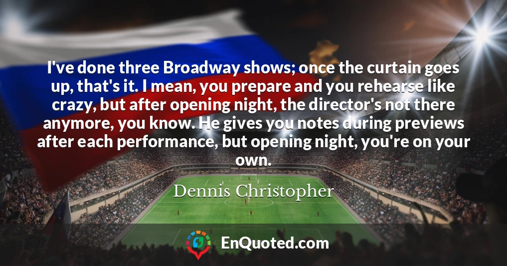 I've done three Broadway shows; once the curtain goes up, that's it. I mean, you prepare and you rehearse like crazy, but after opening night, the director's not there anymore, you know. He gives you notes during previews after each performance, but opening night, you're on your own.