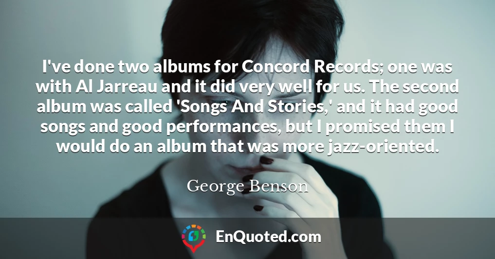 I've done two albums for Concord Records; one was with Al Jarreau and it did very well for us. The second album was called 'Songs And Stories,' and it had good songs and good performances, but I promised them I would do an album that was more jazz-oriented.