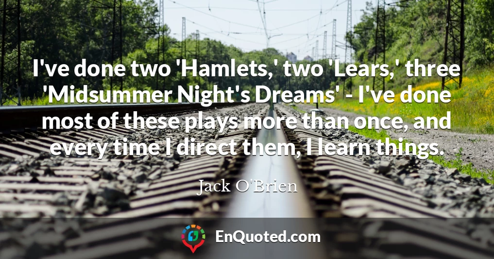 I've done two 'Hamlets,' two 'Lears,' three 'Midsummer Night's Dreams' - I've done most of these plays more than once, and every time I direct them, I learn things.