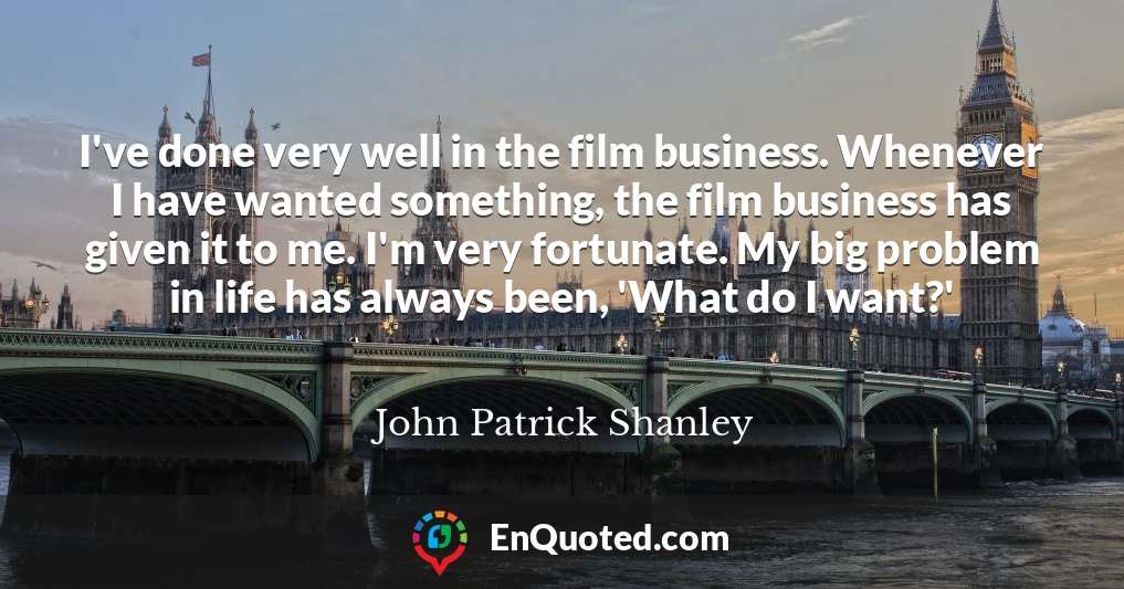 I've done very well in the film business. Whenever I have wanted something, the film business has given it to me. I'm very fortunate. My big problem in life has always been, 'What do I want?'