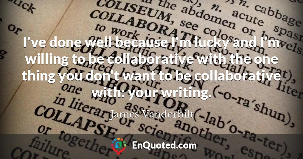 I've done well because I'm lucky and I'm willing to be collaborative with the one thing you don't want to be collaborative with: your writing.