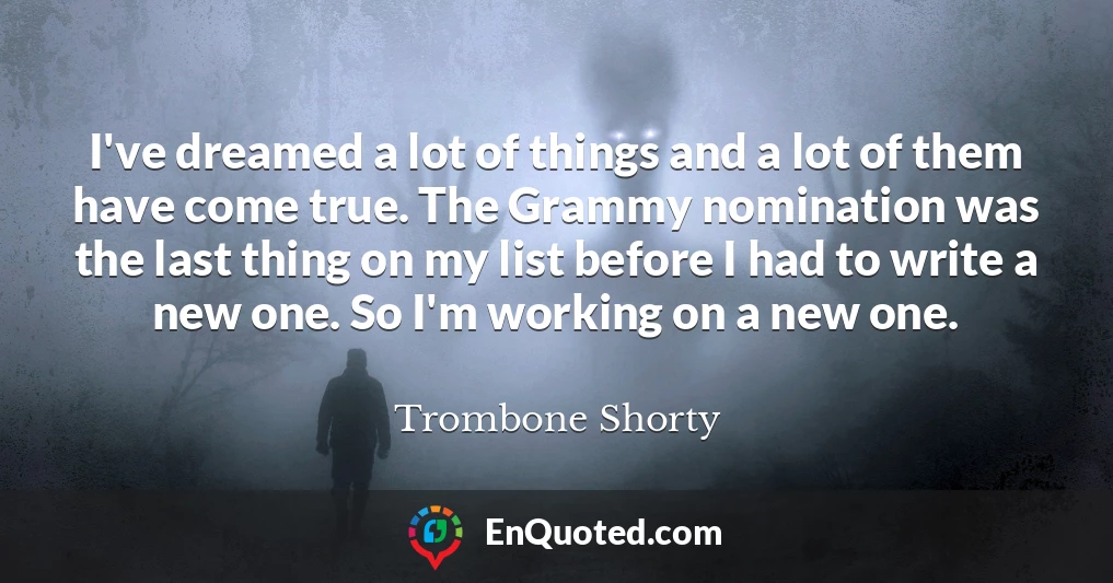 I've dreamed a lot of things and a lot of them have come true. The Grammy nomination was the last thing on my list before I had to write a new one. So I'm working on a new one.