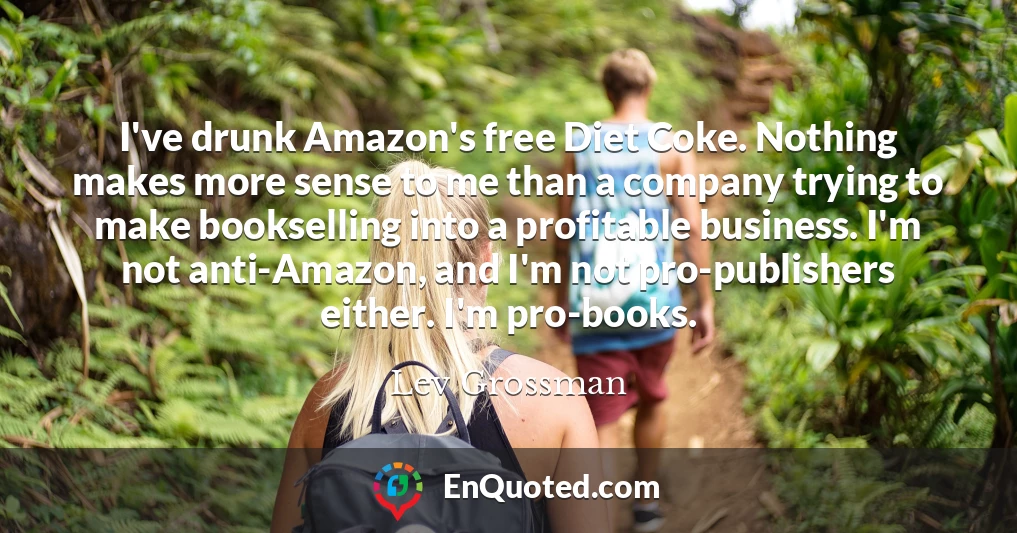 I've drunk Amazon's free Diet Coke. Nothing makes more sense to me than a company trying to make bookselling into a profitable business. I'm not anti-Amazon, and I'm not pro-publishers either. I'm pro-books.