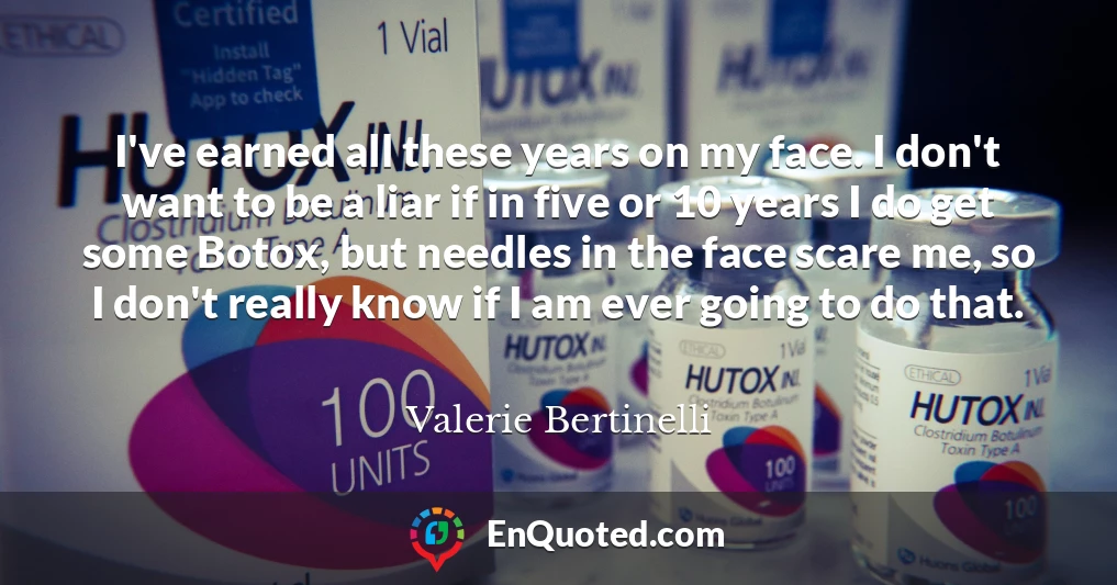 I've earned all these years on my face. I don't want to be a liar if in five or 10 years I do get some Botox, but needles in the face scare me, so I don't really know if I am ever going to do that.