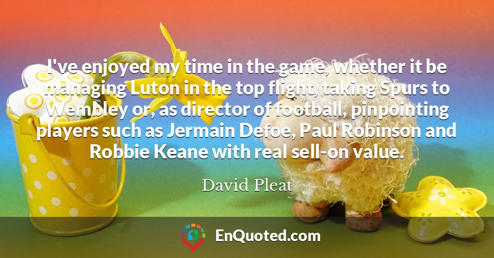 I've enjoyed my time in the game, whether it be managing Luton in the top flight, taking Spurs to Wembley or, as director of football, pinpointing players such as Jermain Defoe, Paul Robinson and Robbie Keane with real sell-on value.