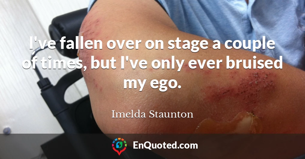 I've fallen over on stage a couple of times, but I've only ever bruised my ego.