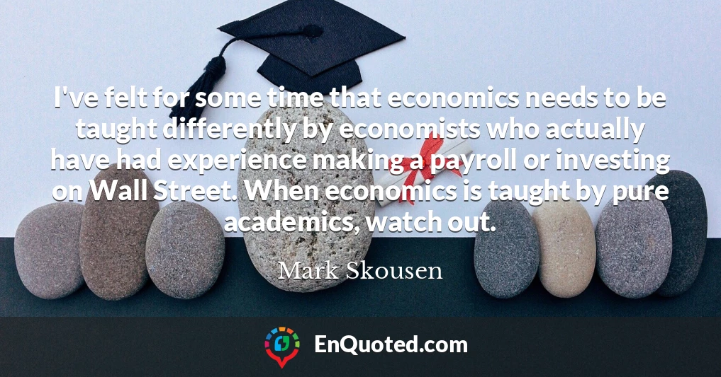I've felt for some time that economics needs to be taught differently by economists who actually have had experience making a payroll or investing on Wall Street. When economics is taught by pure academics, watch out.