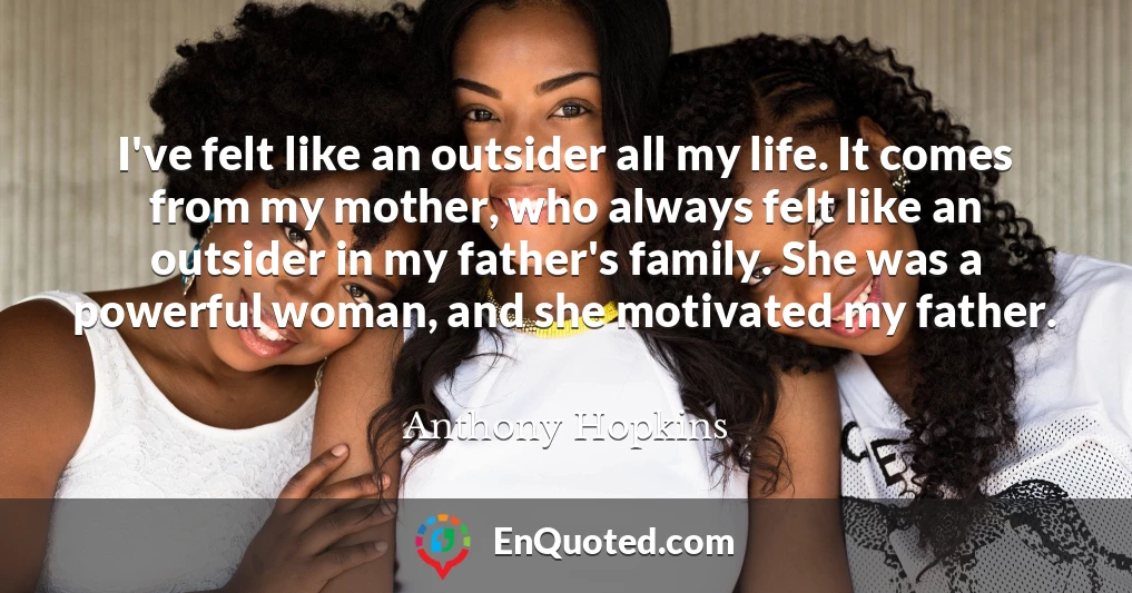 I've felt like an outsider all my life. It comes from my mother, who always felt like an outsider in my father's family. She was a powerful woman, and she motivated my father.