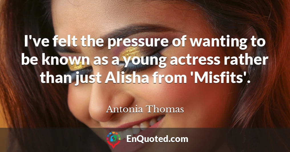 I've felt the pressure of wanting to be known as a young actress rather than just Alisha from 'Misfits'.