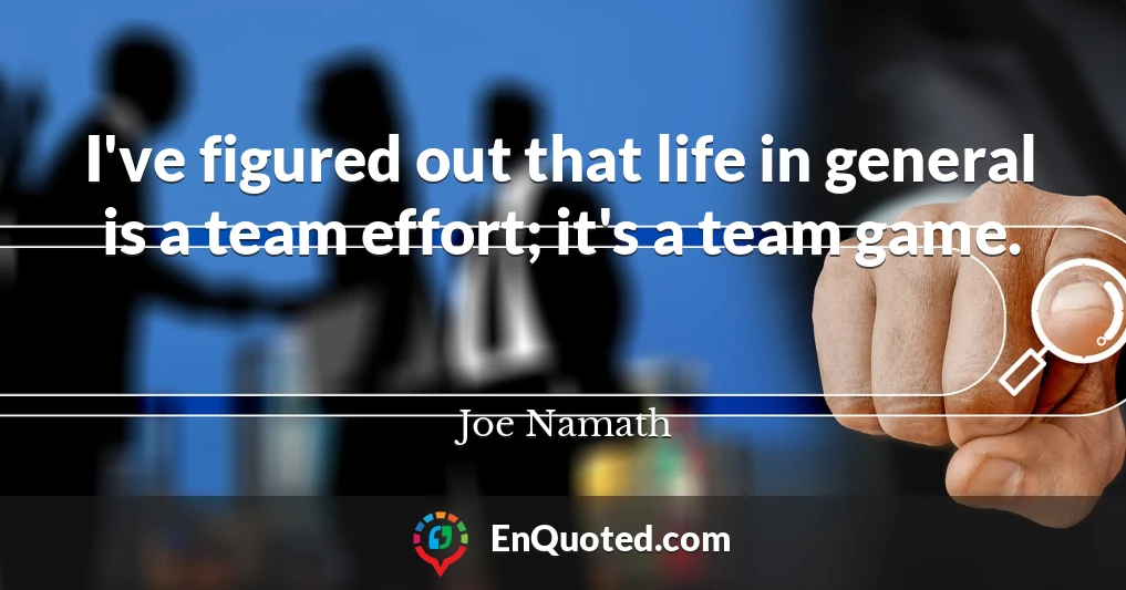 I've figured out that life in general is a team effort; it's a team game.