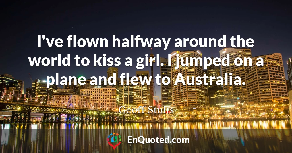 I've flown halfway around the world to kiss a girl. I jumped on a plane and flew to Australia.