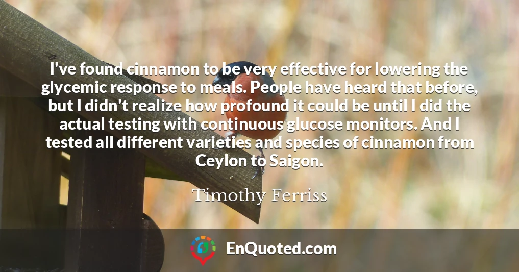 I've found cinnamon to be very effective for lowering the glycemic response to meals. People have heard that before, but I didn't realize how profound it could be until I did the actual testing with continuous glucose monitors. And I tested all different varieties and species of cinnamon from Ceylon to Saigon.