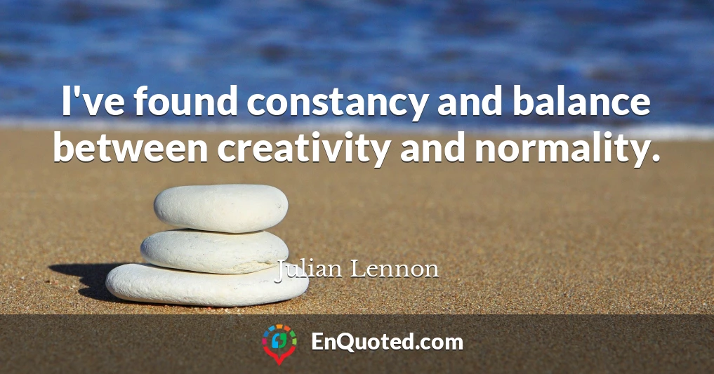 I've found constancy and balance between creativity and normality.