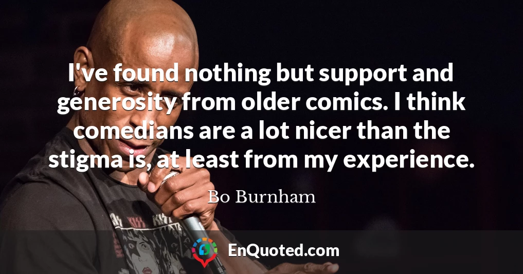 I've found nothing but support and generosity from older comics. I think comedians are a lot nicer than the stigma is, at least from my experience.