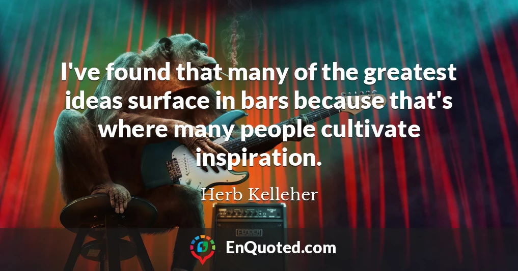 I've found that many of the greatest ideas surface in bars because that's where many people cultivate inspiration.