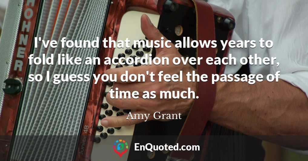 I've found that music allows years to fold like an accordion over each other, so I guess you don't feel the passage of time as much.