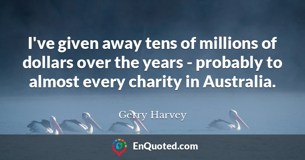I've given away tens of millions of dollars over the years - probably to almost every charity in Australia.