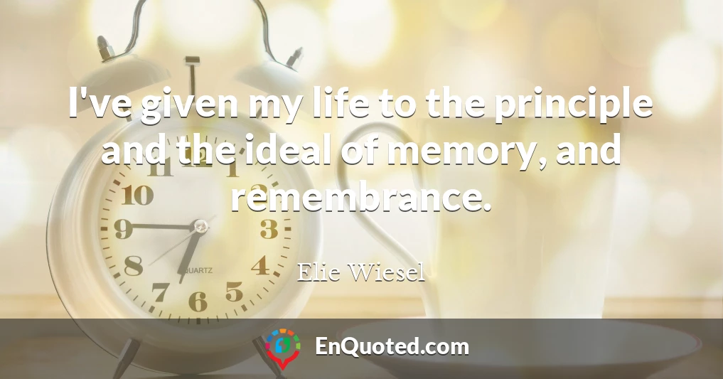 I've given my life to the principle and the ideal of memory, and remembrance.