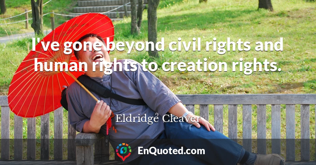 I've gone beyond civil rights and human rights to creation rights.