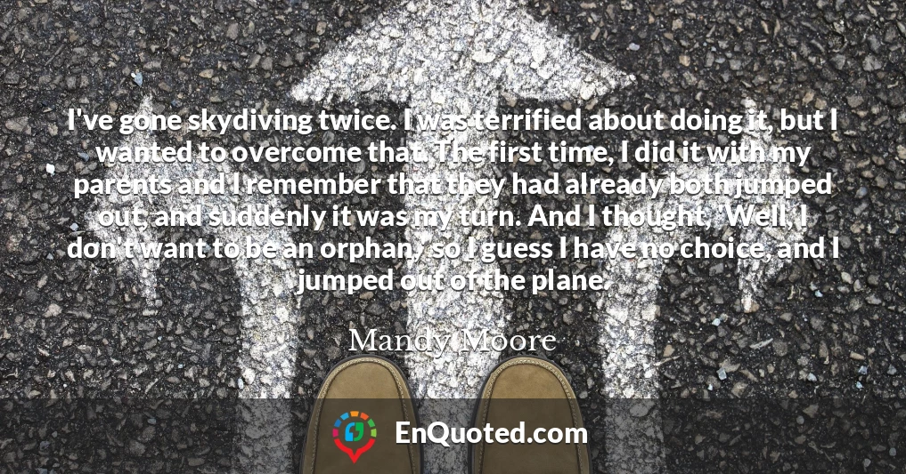 I've gone skydiving twice. I was terrified about doing it, but I wanted to overcome that. The first time, I did it with my parents and I remember that they had already both jumped out, and suddenly it was my turn. And I thought, 'Well, I don't want to be an orphan,' so I guess I have no choice, and I jumped out of the plane.