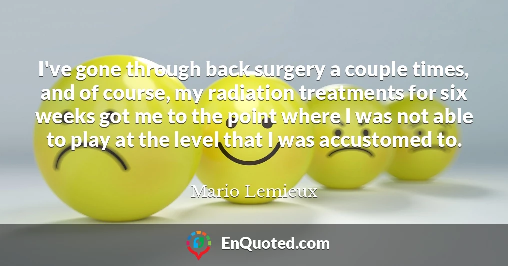I've gone through back surgery a couple times, and of course, my radiation treatments for six weeks got me to the point where I was not able to play at the level that I was accustomed to.