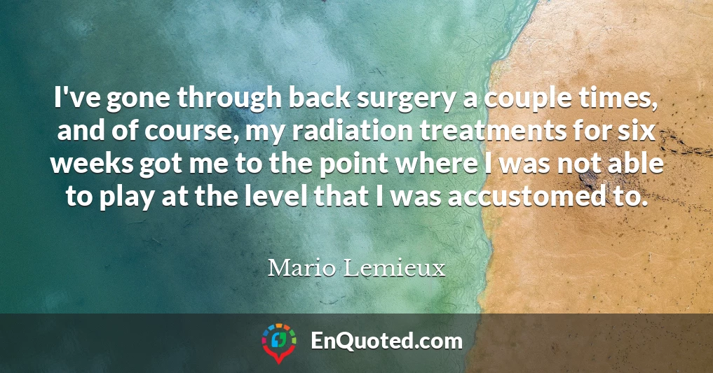 I've gone through back surgery a couple times, and of course, my radiation treatments for six weeks got me to the point where I was not able to play at the level that I was accustomed to.