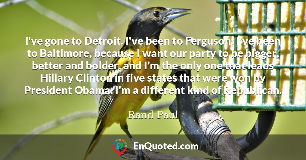 I've gone to Detroit. I've been to Ferguson; I've been to Baltimore, because I want our party to be bigger, better and bolder, and I'm the only one that leads Hillary Clinton in five states that were won by President Obama. I'm a different kind of Republican.